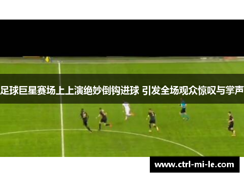 足球巨星赛场上上演绝妙倒钩进球 引发全场观众惊叹与掌声
