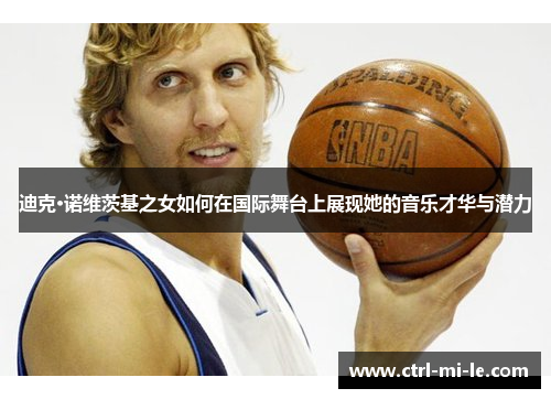迪克·诺维茨基之女如何在国际舞台上展现她的音乐才华与潜力 迪克·诺维茨基之女如何在国际舞台上展现她的音乐才华与潜力