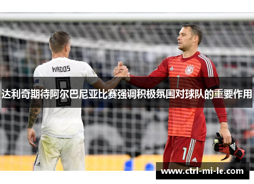 达利奇期待阿尔巴尼亚比赛强调积极氛围对球队的重要作用 达利奇期待阿尔巴尼亚比赛强调积极氛围对球队的重要作用