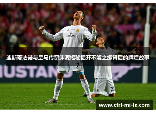 迪斯蒂法诺与皇马传奇渊源揭秘揭开不解之缘背后的辉煌故事 迪斯蒂法诺与皇马传奇渊源揭秘揭开不解之缘背后的辉煌故事