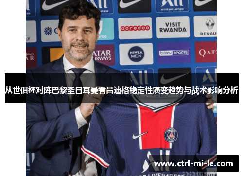 从世俱杯对阵巴黎圣日耳曼看吕迪格稳定性演变趋势与战术影响分析