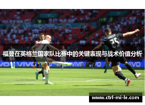 福登在英格兰国家队比赛中的关键表现与战术价值分析
