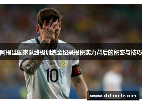 阿根廷国家队终极训练全纪录揭秘实力背后的秘密与技巧