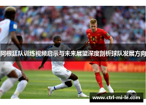 阿根廷队训练视频启示与未来展望深度剖析球队发展方向