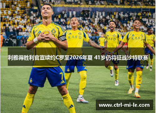 利雅得胜利官宣续约C罗至2026年夏 41岁仍将征战沙特联赛