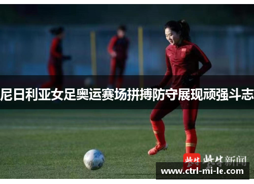 尼日利亚女足奥运赛场拼搏防守展现顽强斗志