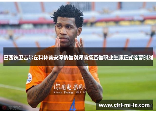 巴西铁卫吉尔在科林蒂安深情告别绿茵场宣告职业生涯正式落幕时刻