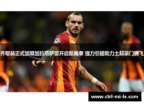 齐耶赫正式加盟加拉塔萨雷开启新篇章 强力引援助力土超豪门腾飞