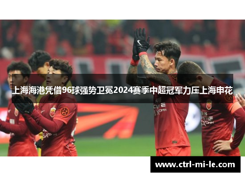 上海海港凭借96球强势卫冕2024赛季中超冠军力压上海申花 上海海港凭借96球强势卫冕2024赛季中超冠军力压上海申花